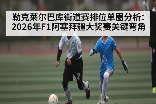勒克莱尔巴库街道赛排位单圈分析：2026年F1阿塞拜疆大奖赛关键弯角